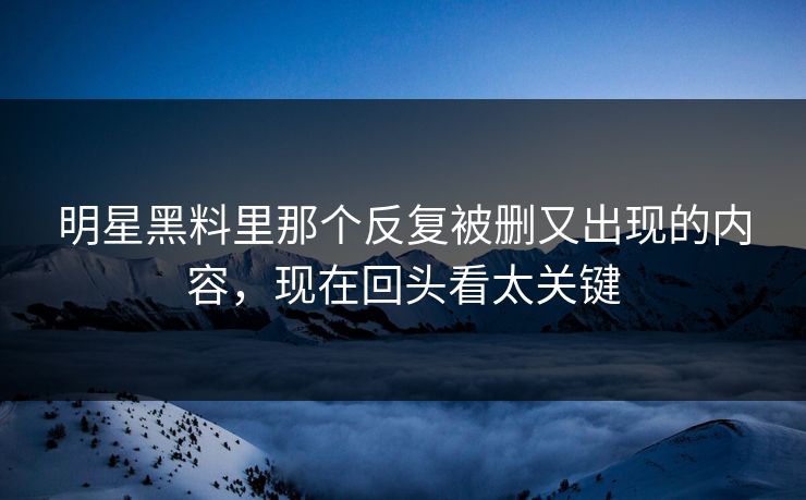 明星黑料里那个反复被删又出现的内容，现在回头看太关键