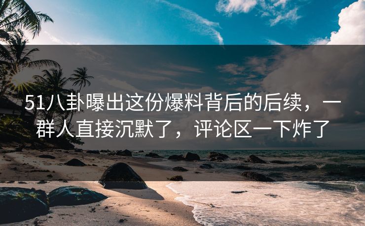51八卦曝出这份爆料背后的后续，一群人直接沉默了，评论区一下炸了