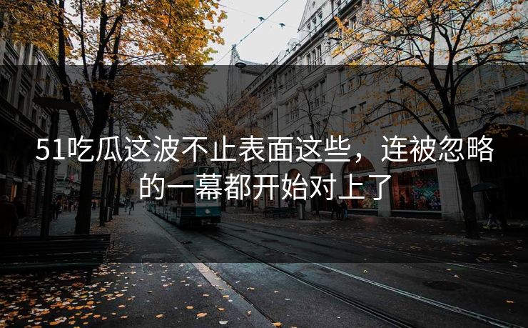 51吃瓜这波不止表面这些，连被忽略的一幕都开始对上了