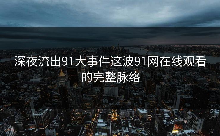 深夜流出91大事件这波91网在线观看的完整脉络
