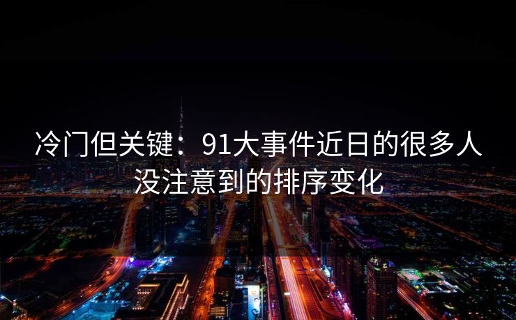 冷门但关键：91大事件近日的很多人没注意到的排序变化