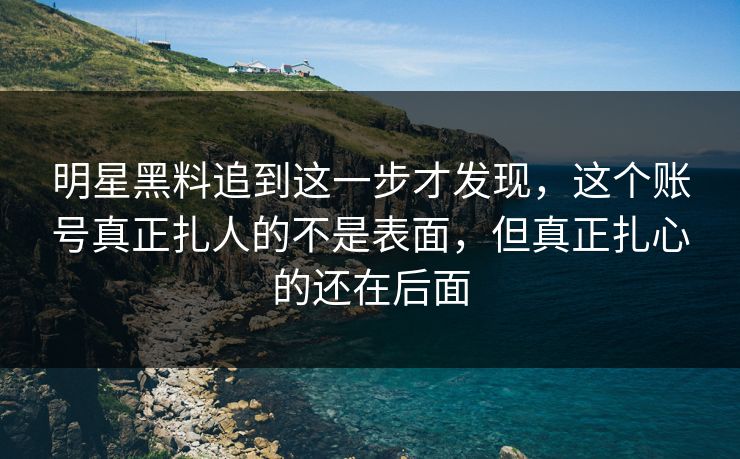 明星黑料追到这一步才发现，这个账号真正扎人的不是表面，但真正扎心的还在后面