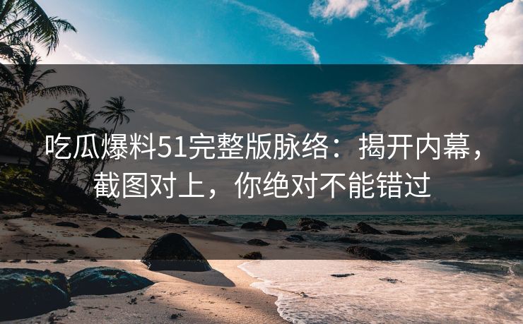 吃瓜爆料51完整版脉络：揭开内幕，截图对上，你绝对不能错过