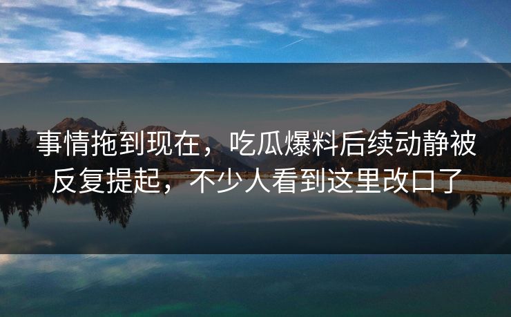 事情拖到现在，吃瓜爆料后续动静被反复提起，不少人看到这里改口了