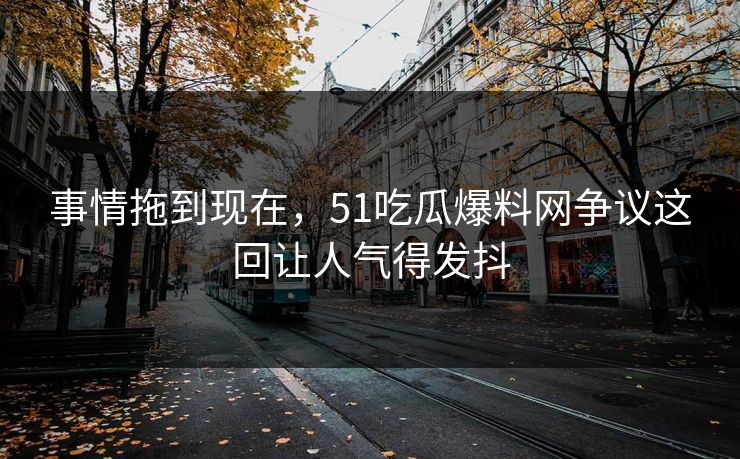 事情拖到现在，51吃瓜爆料网争议这回让人气得发抖