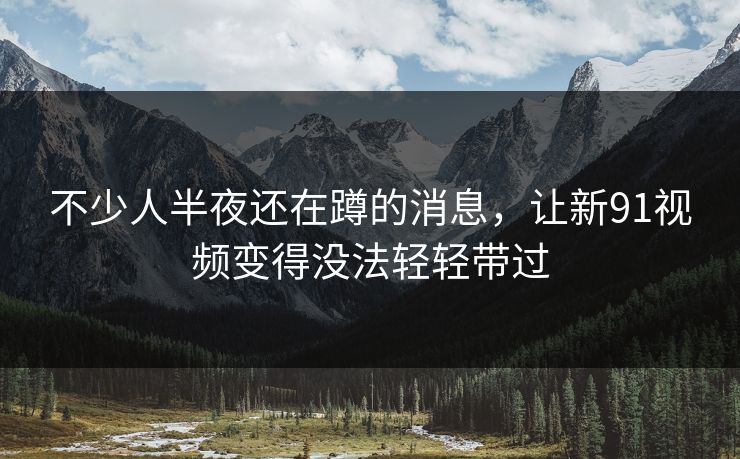 不少人半夜还在蹲的消息，让新91视频变得没法轻轻带过
