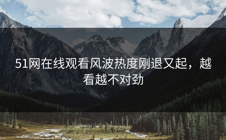 51网在线观看风波热度刚退又起，越看越不对劲