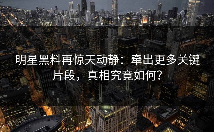 明星黑料再惊天动静：牵出更多关键片段，真相究竟如何？