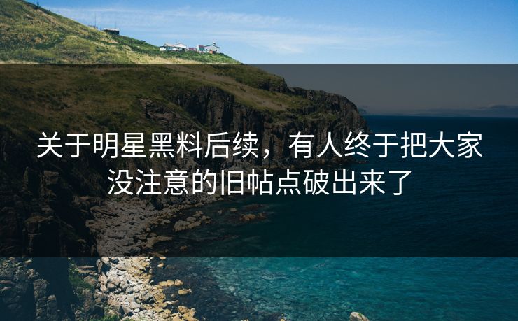 关于明星黑料后续，有人终于把大家没注意的旧帖点破出来了