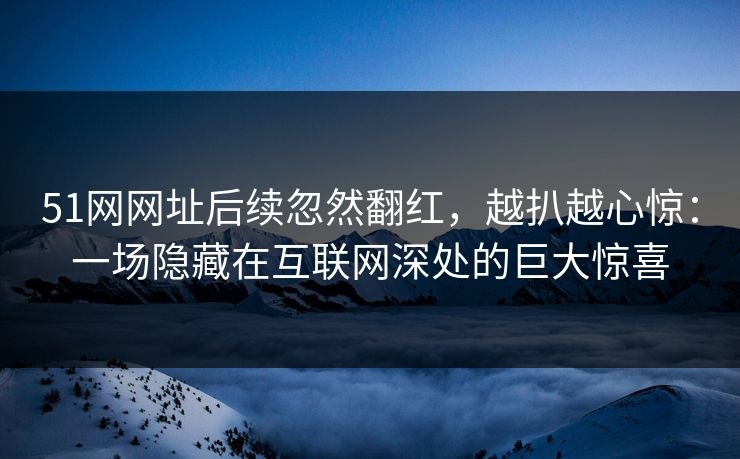 51网网址后续忽然翻红，越扒越心惊：一场隐藏在互联网深处的巨大惊喜