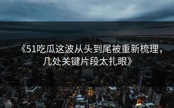 《51吃瓜这波从头到尾被重新梳理，几处关键片段太扎眼》
