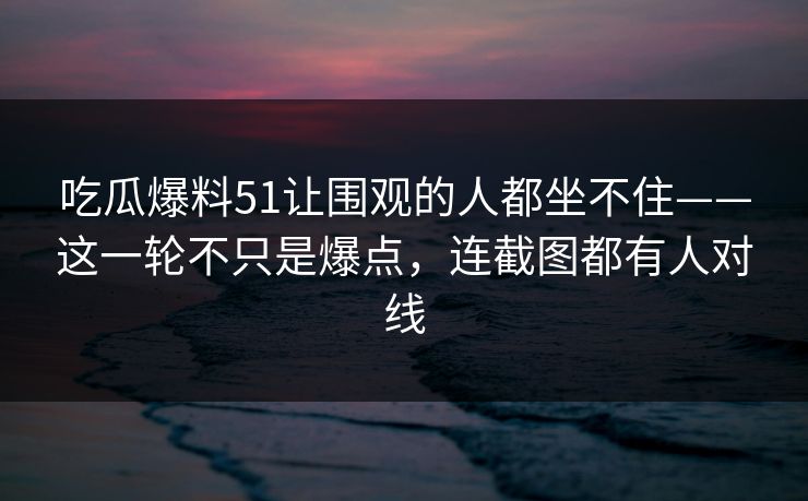 吃瓜爆料51让围观的人都坐不住——这一轮不只是爆点，连截图都有人对线
