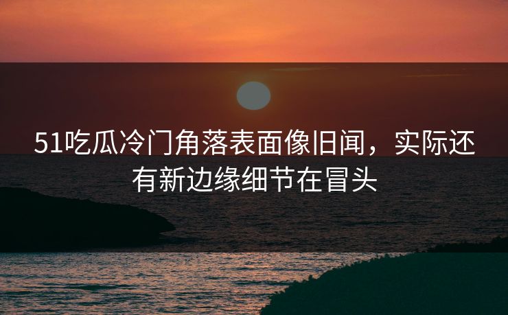51吃瓜冷门角落表面像旧闻，实际还有新边缘细节在冒头