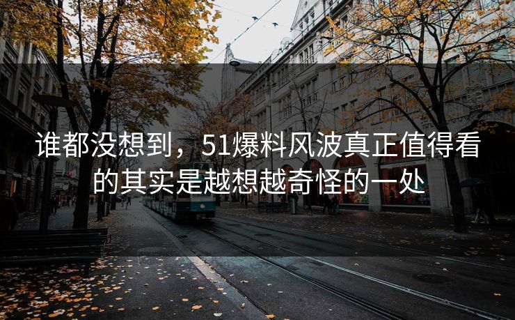 谁都没想到，51爆料风波真正值得看的其实是越想越奇怪的一处