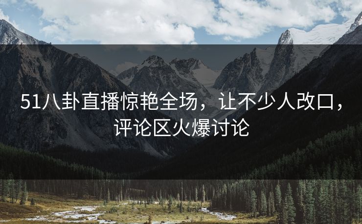 51八卦直播惊艳全场，让不少人改口，评论区火爆讨论