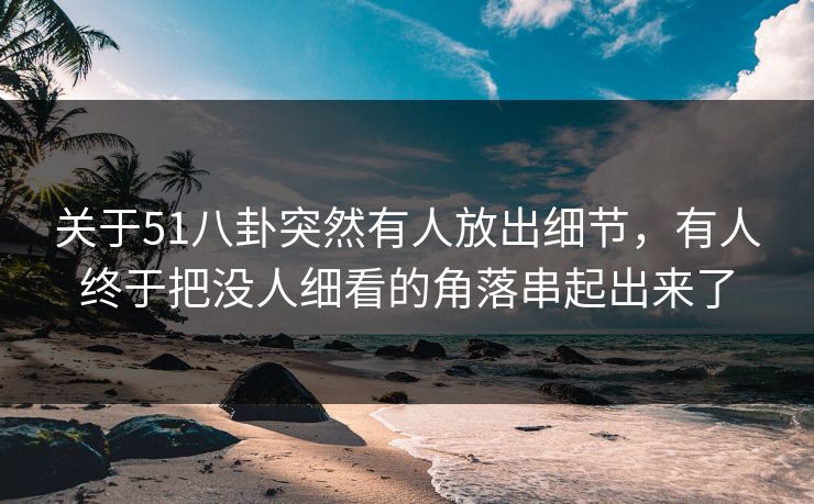 关于51八卦突然有人放出细节，有人终于把没人细看的角落串起出来了