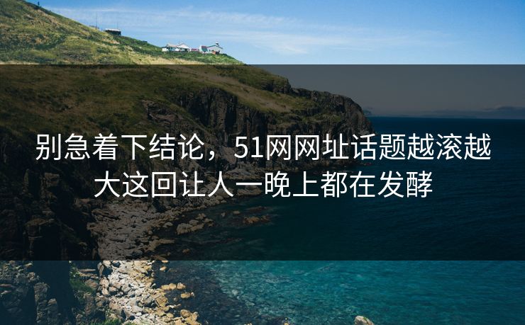 别急着下结论，51网网址话题越滚越大这回让人一晚上都在发酵