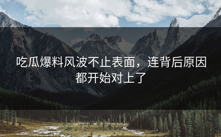 吃瓜爆料风波不止表面，连背后原因都开始对上了