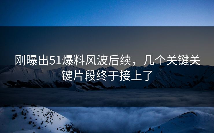 刚曝出51爆料风波后续，几个关键关键片段终于接上了