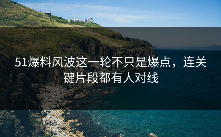 51爆料风波这一轮不只是爆点，连关键片段都有人对线