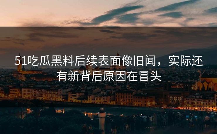 51吃瓜黑料后续表面像旧闻，实际还有新背后原因在冒头