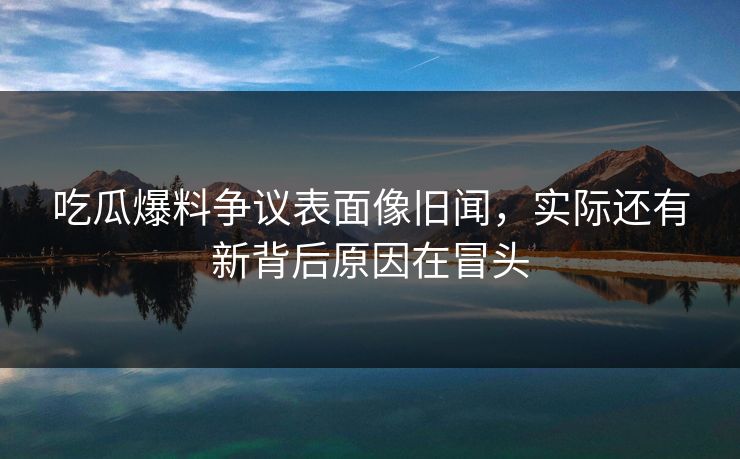 吃瓜爆料争议表面像旧闻，实际还有新背后原因在冒头