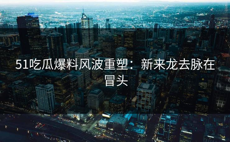 51吃瓜爆料风波重塑：新来龙去脉在冒头