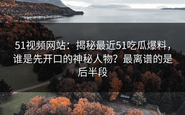 51视频网站：揭秘最近51吃瓜爆料，谁是先开口的神秘人物？最离谱的是后半段