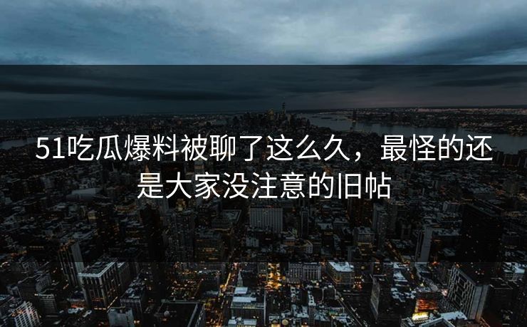 51吃瓜爆料被聊了这么久，最怪的还是大家没注意的旧帖