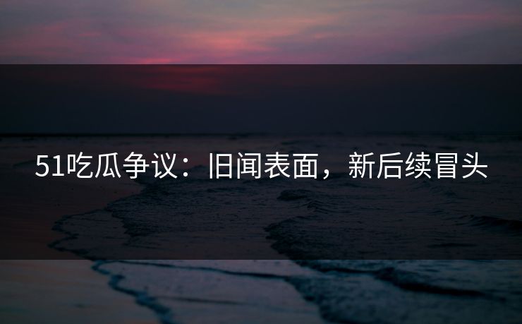 51吃瓜争议：旧闻表面，新后续冒头