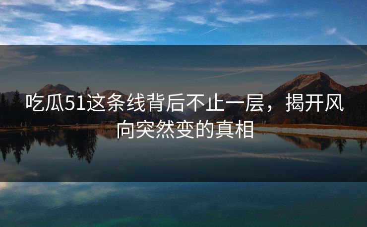 吃瓜51这条线背后不止一层，揭开风向突然变的真相