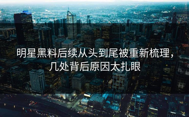 明星黑料后续从头到尾被重新梳理，几处背后原因太扎眼