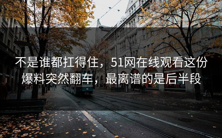 不是谁都扛得住，51网在线观看这份爆料突然翻车，最离谱的是后半段