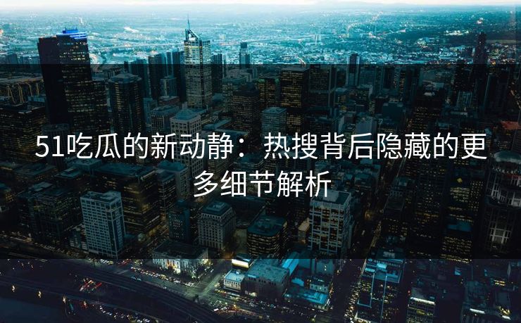 51吃瓜的新动静：热搜背后隐藏的更多细节解析