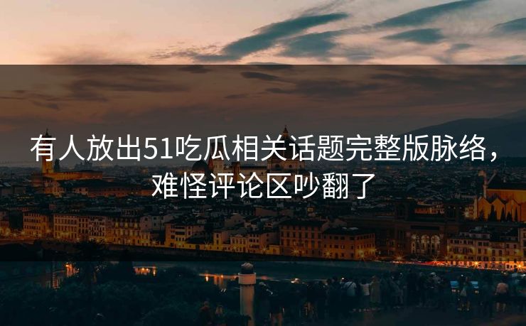 有人放出51吃瓜相关话题完整版脉络，难怪评论区吵翻了