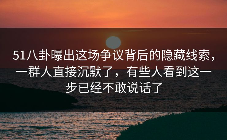 51八卦曝出这场争议背后的隐藏线索，一群人直接沉默了，有些人看到这一步已经不敢说话了
