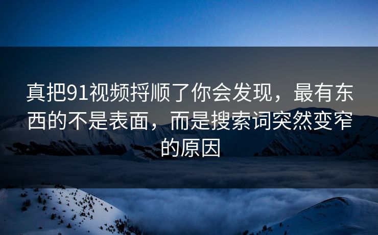 真把91视频捋顺了你会发现，最有东西的不是表面，而是搜索词突然变窄的原因