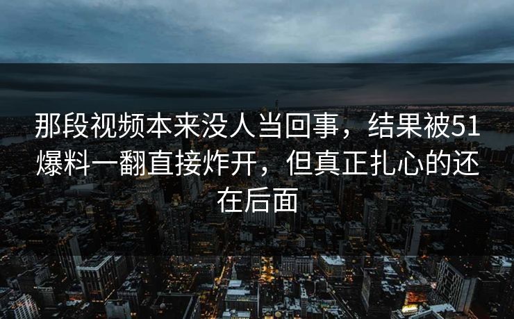 那段视频本来没人当回事，结果被51爆料一翻直接炸开，但真正扎心的还在后面
