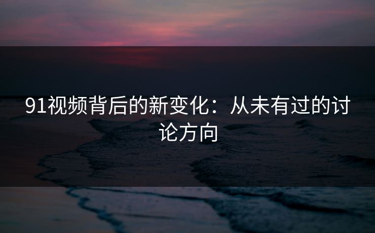 91视频背后的新变化：从未有过的讨论方向