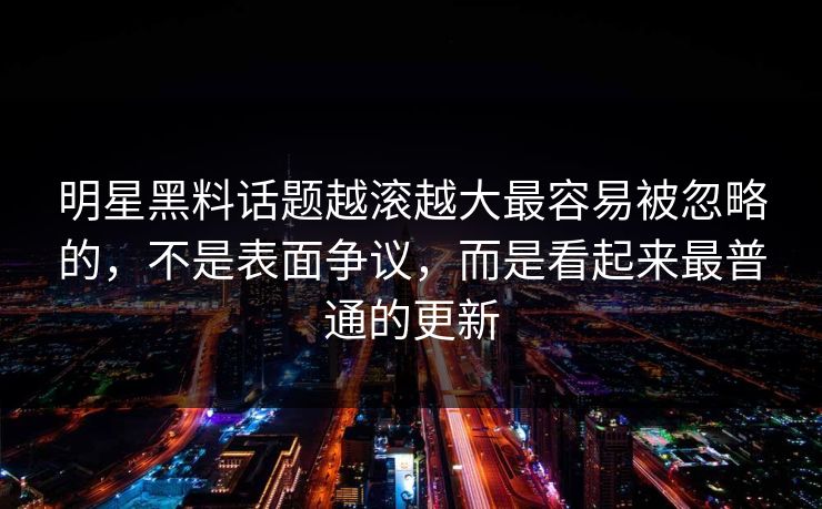 明星黑料话题越滚越大最容易被忽略的，不是表面争议，而是看起来最普通的更新