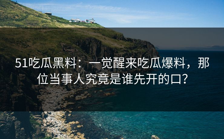 51吃瓜黑料：一觉醒来吃瓜爆料，那位当事人究竟是谁先开的口？