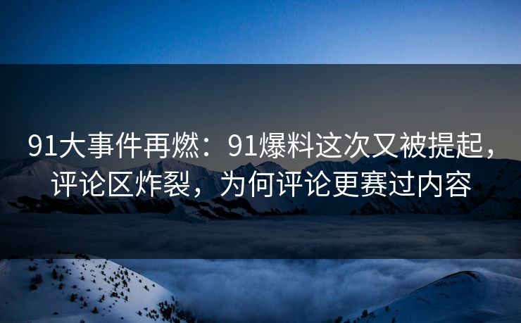 91大事件再燃：91爆料这次又被提起，评论区炸裂，为何评论更赛过内容