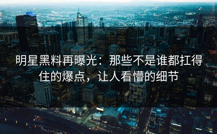 明星黑料再曝光：那些不是谁都扛得住的爆点，让人看懵的细节