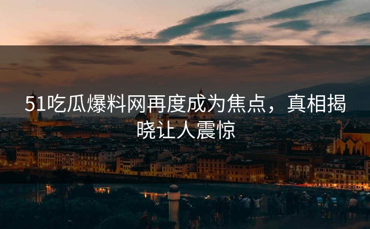 51吃瓜爆料网再度成为焦点，真相揭晓让人震惊