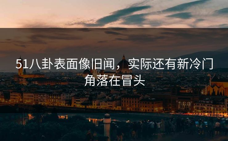 51八卦表面像旧闻，实际还有新冷门角落在冒头