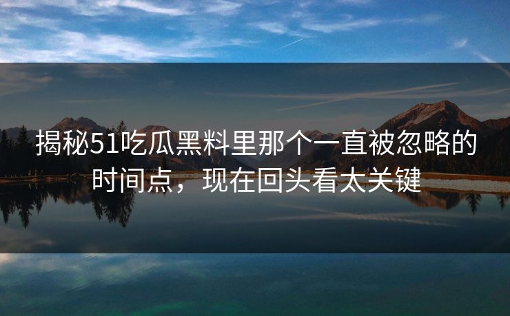 揭秘51吃瓜黑料里那个一直被忽略的时间点，现在回头看太关键
