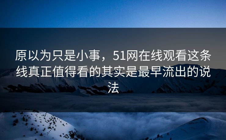 原以为只是小事，51网在线观看这条线真正值得看的其实是最早流出的说法