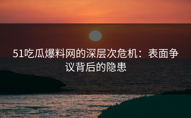 51吃瓜爆料网的深层次危机：表面争议背后的隐患
