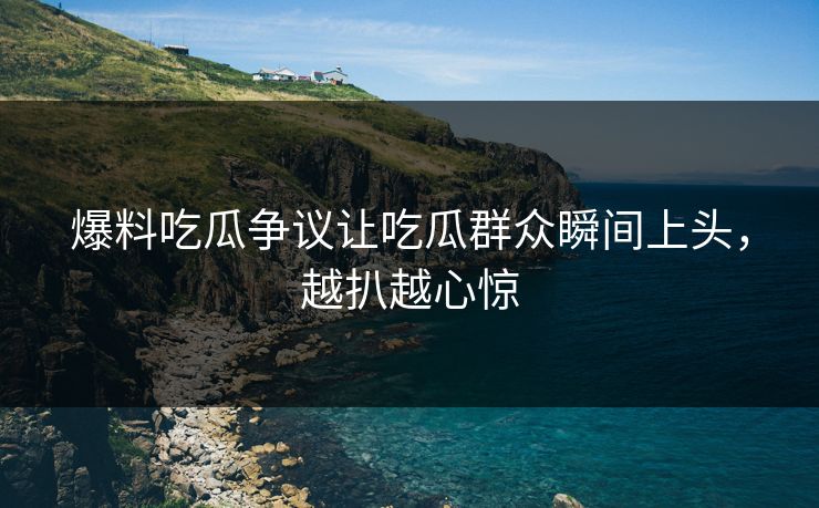爆料吃瓜争议让吃瓜群众瞬间上头，越扒越心惊