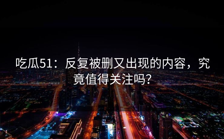 吃瓜51：反复被删又出现的内容，究竟值得关注吗？